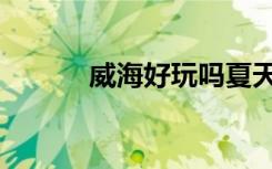 威海好玩吗夏天（威海好玩吗）