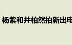 杨紫和井柏然拍新出电视剧（杨紫和井柏然）