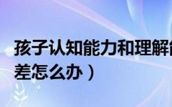 孩子认知能力和理解能力差怎么办（理解能力差怎么办）
