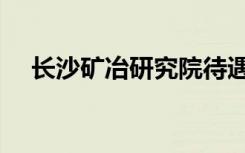 长沙矿冶研究院待遇（长沙矿冶研究院）
