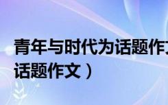 青年与时代为话题作文议论文（青年与时代为话题作文）