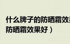 什么牌子的防晒霜效果好又美白（什么牌子的防晒霜效果好）