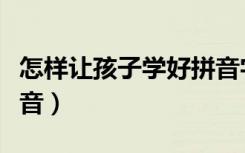 怎样让孩子学好拼音字母（怎样让孩子学好拼音）