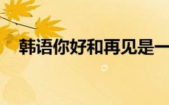 韩语你好和再见是一样的吗（韩语 你好）