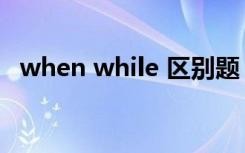 when while 区别题（when while 区别）