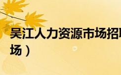 吴江人力资源市场招聘官网（吴江人力资源市场）