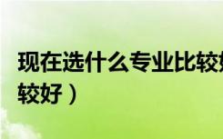 现在选什么专业比较好考（现在选什么专业比较好）