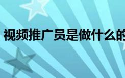 视频推广员是做什么的（推广员是做什么的）