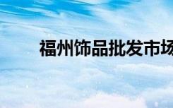 福州饰品批发市场（福州饰品批发）