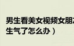 男生看美女视频女朋友生气了怎么办（女朋友生气了怎么办）