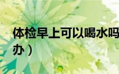 体检早上可以喝水吗?（体检早上喝水了怎么办）