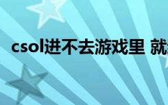 csol进不去游戏里 就结束了（csol玩不了）