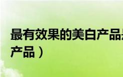 最有效果的美白产品是什么（最有效果的美白产品）
