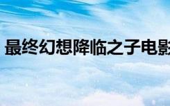 最终幻想降临之子电影（最终幻想降临之子）