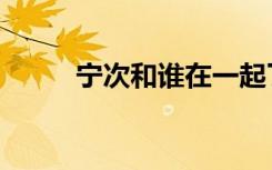 宁次和谁在一起了（宁次喜欢谁）