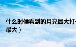什么时候看到的月亮最大打一个数字（什么时候看到的月亮最大）