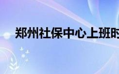 郑州社保中心上班时间（郑州社保中心）
