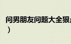 问男朋友问题大全狠点（问男朋友的问题大全）