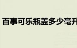 百事可乐瓶盖多少毫升（百事可乐瓶盖兑奖）