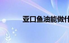 亚口鱼油能做什么（亚口鱼油）