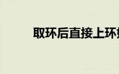 取环后直接上环好吗（上环好吗）