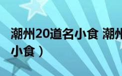 潮州20道名小食 潮州23道名菜（潮州20道名小食）
