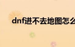 dnf进不去地图怎么办（dnf进不了图）