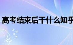 高考结束后干什么知乎（高考结束后干什么）