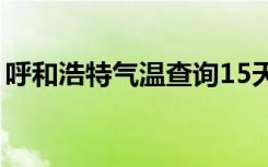 呼和浩特气温查询15天查询（呼和浩特气温）