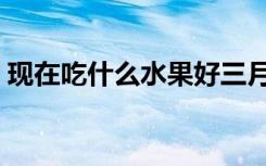 现在吃什么水果好三月（现在吃什么水果好）