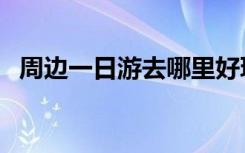 周边一日游去哪里好玩自驾（周边一日游）