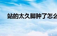 站的太久脚肿了怎么办（脚肿了怎么办）