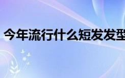 今年流行什么短发发型（今年流行什么短发）
