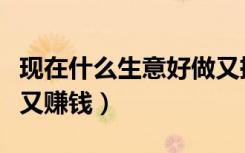 现在什么生意好做又挣钱（现在什么生意好做又赚钱）