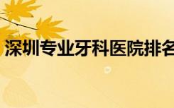 深圳专业牙科医院排名（深圳专业牙科医院）