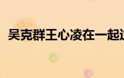 吴克群王心凌在一起过吗（吴克群 王心凌）