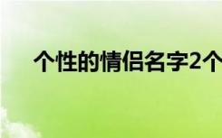 个性的情侣名字2个字（个性的情侣名）