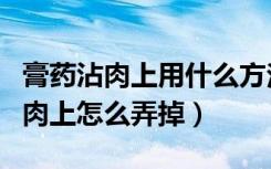 膏药沾肉上用什么方法可以弄干净（膏药沾到肉上怎么弄掉）