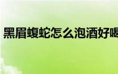 黑眉蝮蛇怎么泡酒好喝（黑眉蝮蛇怎么泡酒）