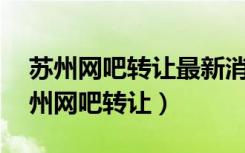 苏州网吧转让最新消息58同城信息网站（苏州网吧转让）