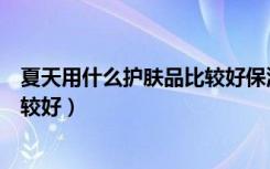 夏天用什么护肤品比较好保湿不油腻（夏天用什么护肤品比较好）