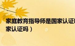 家庭教育指导师是国家认证吗有用吗（家庭教育指导师是国家认证吗）