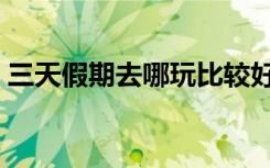 三天假期去哪玩比较好玩（三天假期去哪玩）