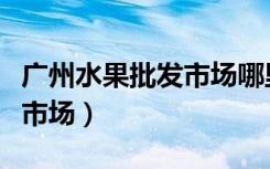 广州水果批发市场哪里最便宜（广州水果批发市场）