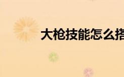 大枪技能怎么搭配（大枪连招）