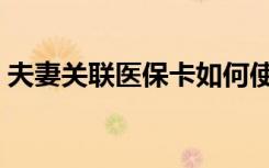夫妻关联医保卡如何使用（医保卡如何使用）