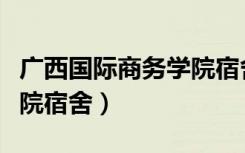 广西国际商务学院宿舍多大（广西国际商务学院宿舍）