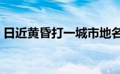 日近黄昏打一城市地名（日近黄昏打一城市）