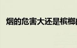 烟的危害大还是槟榔的危害大（烟的危害）
