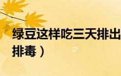 绿豆这样吃三天排出肝毒（绿豆煮水7分钟最排毒）